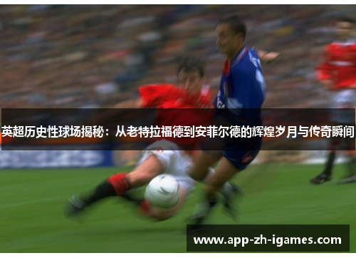 英超历史性球场揭秘:从老特拉福德到安菲尔德的辉煌岁月与传奇瞬间 英超历史性球场揭秘:从老特拉福德到安菲尔德的辉煌岁月与传奇瞬间