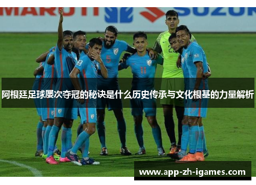 阿根廷足球屡次夺冠的秘诀是什么历史传承与文化根基的力量解析