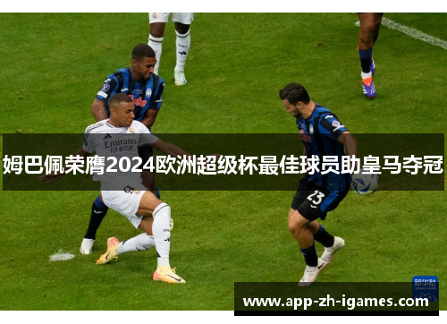 姆巴佩荣膺2024欧洲超级杯最佳球员助皇马夺冠 姆巴佩荣膺2024欧洲超级杯最佳球员助皇马夺冠