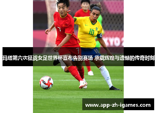 玛塔第六次征战女足世界杯宣布告别赛场 承载辉煌与遗憾的传奇时刻 玛塔第六次征战女足世界杯宣布告别赛场 承载辉煌与遗憾的传奇时刻